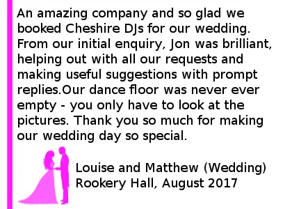 Wedding DJ Review Rookery Hall - An amazing company and so glad we booked Cheshire DJs for our wedding. From our initial enquiry, Jon was brilliant, helping out with all our requests and making useful suggestions with prompt replies. Our dance floor was never ever empty and people were definitely not ready to leave when we had to - you only have to look at the pictures. Highly recommended. Thank you so much for making our wedding day so special. Rookery Hall Wedding DJ